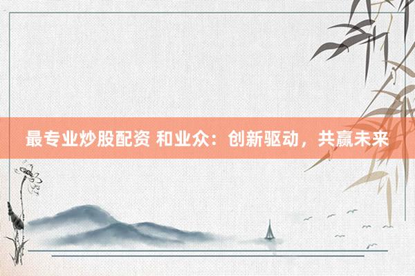 最专业炒股配资 和业众:创新驱动,共赢未来