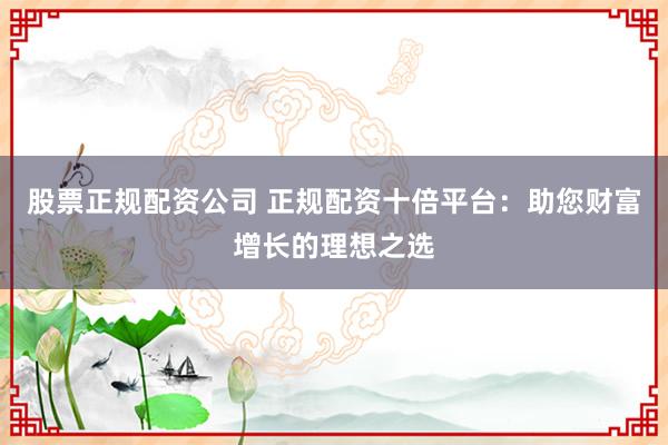 股票正规配资公司 正规配资十倍平台：助您财富增长的理想之选