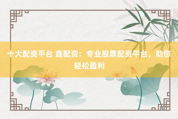 十大配资平台 鑫配资：专业股票配资平台，助您轻松盈利