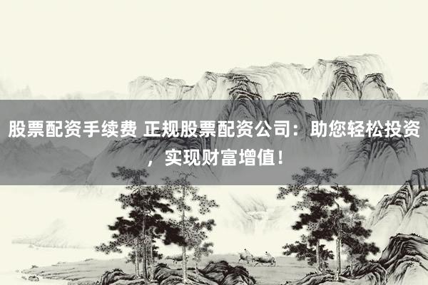 股票配资手续费 正规股票配资公司：助您轻松投资，实现财富增值！
