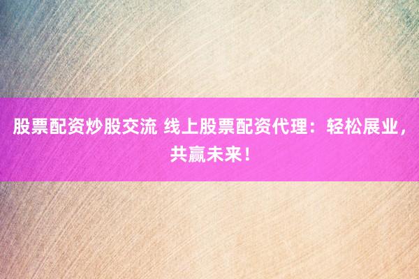 股票配资炒股交流 线上股票配资代理：轻松展业，共赢未来！