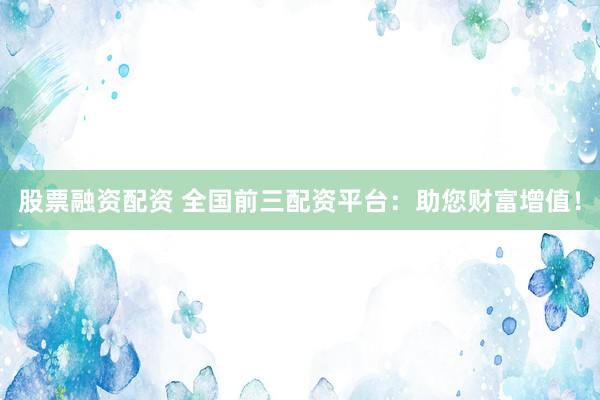 股票融资配资 全国前三配资平台：助您财富增值！