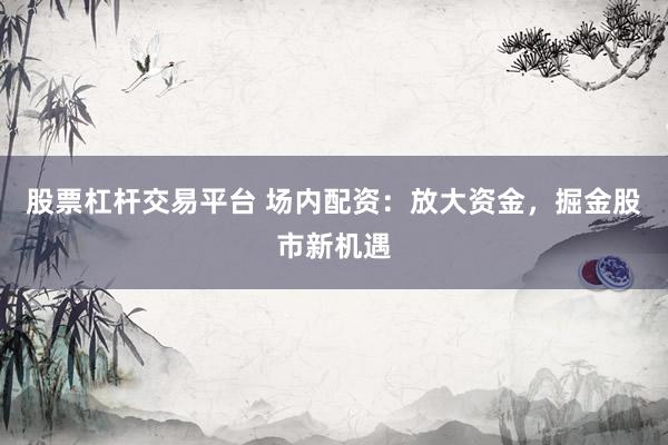 股票杠杆交易平台 场内配资：放大资金，掘金股市新机遇