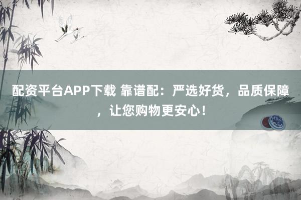 配资平台APP下载 靠谱配：严选好货，品质保障，让您购物更安心！