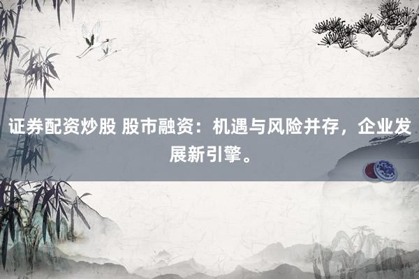 证券配资炒股 股市融资：机遇与风险并存，企业发展新引擎。
