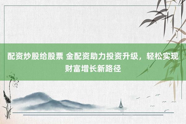 配资炒股给股票 金配资助力投资升级，轻松实现财富增长新路径