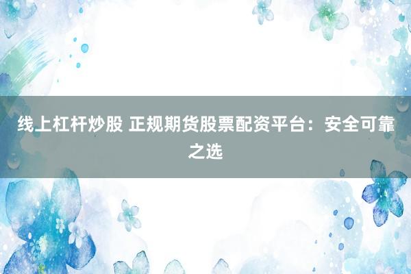 线上杠杆炒股 正规期货股票配资平台：安全可靠之选