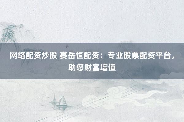 网络配资炒股 赛岳恒配资：专业股票配资平台，助您财富增值