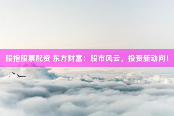股指股票配资 东方财富：股市风云，投资新动向！