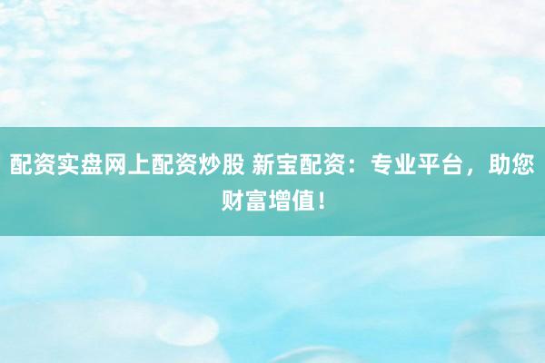 配资实盘网上配资炒股 新宝配资：专业平台，助您财富增值！