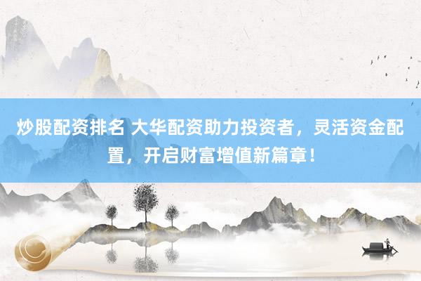 炒股配资排名 大华配资助力投资者，灵活资金配置，开启财富增值新篇章！