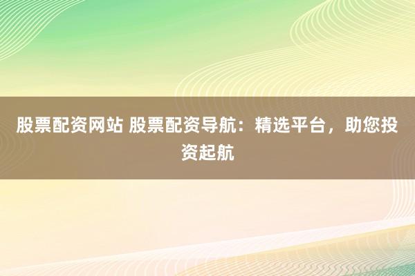 股票配资网站 股票配资导航：精选平台，助您投资起航