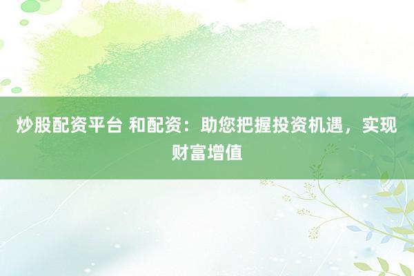 炒股配资平台 和配资：助您把握投资机遇，实现财富增值