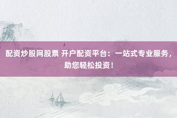 配资炒股网股票 开户配资平台：一站式专业服务，助您轻松投资！