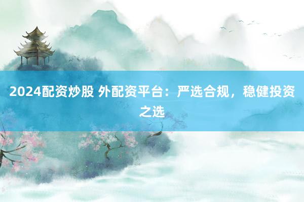 2024配资炒股 外配资平台:严选合规,稳健投资之选