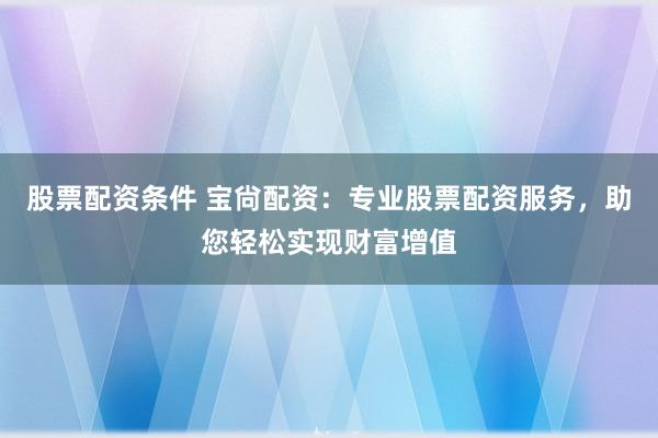 股票配资条件 宝尙配资：专业股票配资服务，助您轻松实现财富增值