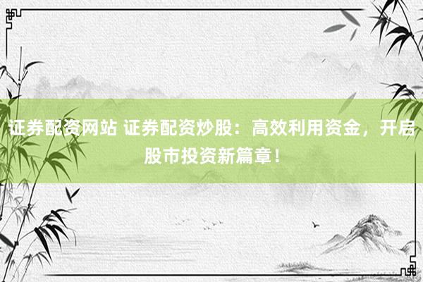 证券配资网站 证券配资炒股：高效利用资金，开启股市投资新篇章！