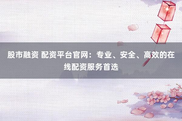 股市融资 配资平台官网：专业、安全、高效的在线配资服务首选