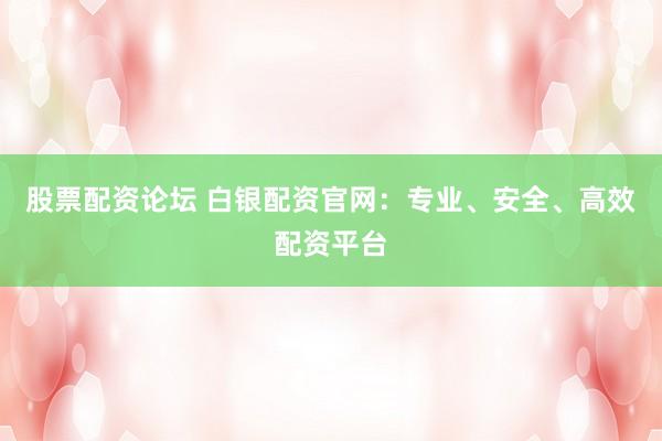 股票配资论坛 白银配资官网：专业、安全、高效配资平台