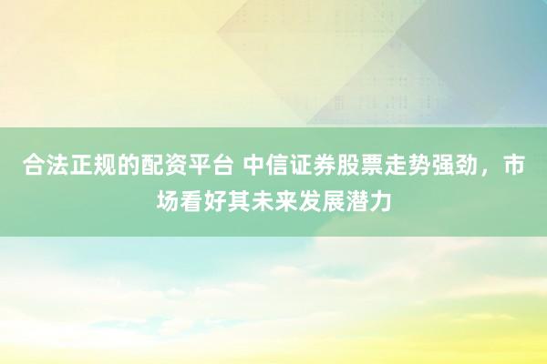 合法正规的配资平台 中信证券股票走势强劲，市场看好其未来发展潜力