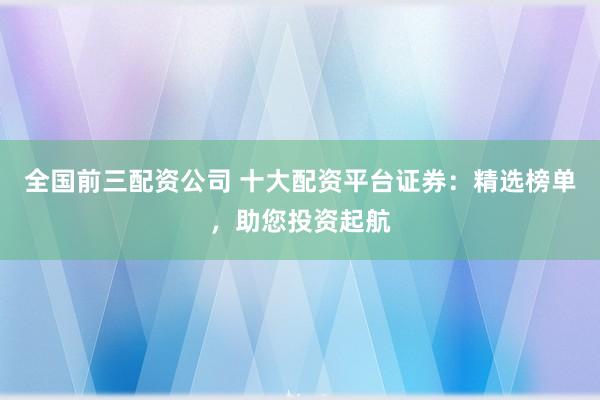 全国前三配资公司 十大配资平台证券：精选榜单，助您投资起航