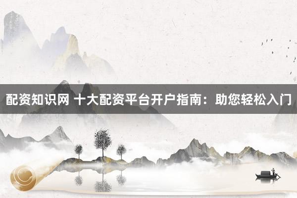 配资知识网 十大配资平台开户指南：助您轻松入门
