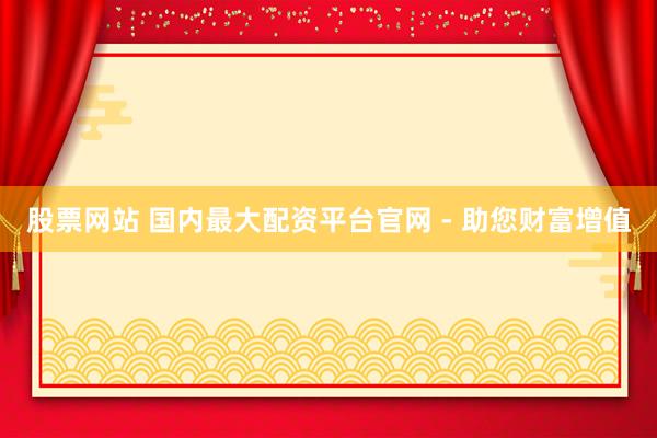 股票网站 国内最大配资平台官网 - 助您财富增值