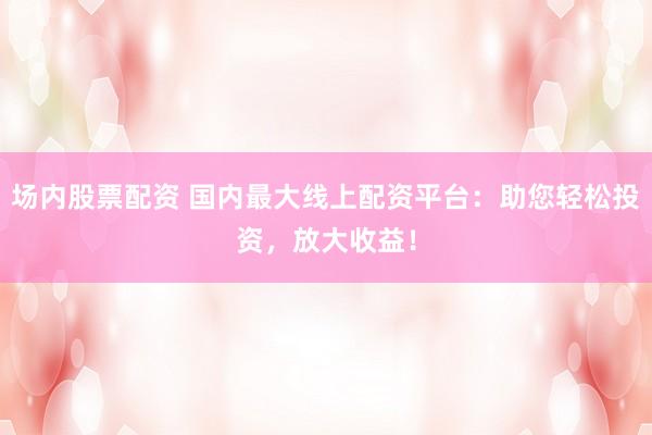 场内股票配资 国内最大线上配资平台：助您轻松投资，放大收益！