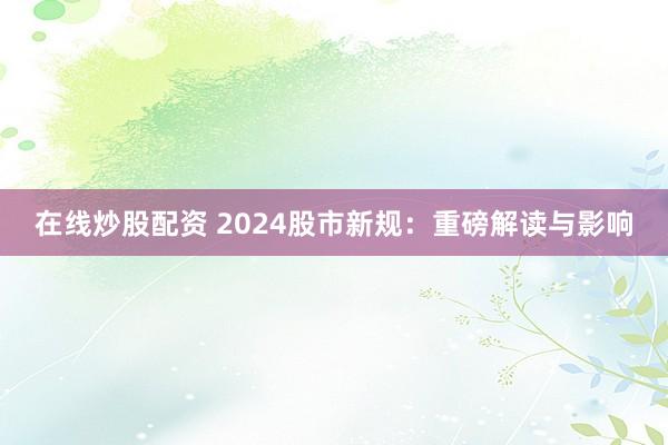 在线炒股配资 2024股市新规：重磅解读与影响