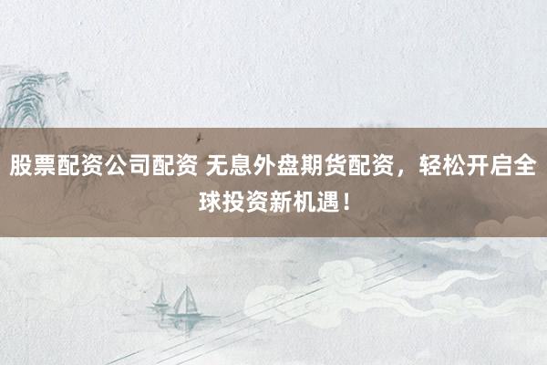 股票配资公司配资 无息外盘期货配资，轻松开启全球投资新机遇！