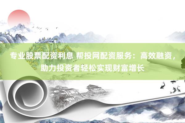 专业股票配资利息 帮投网配资服务：高效融资，助力投资者轻松实现财富增长