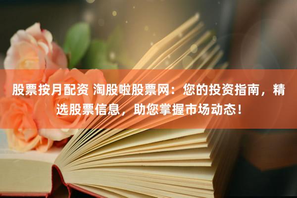 股票按月配资 淘股啦股票网：您的投资指南，精选股票信息，助您掌握市场动态！