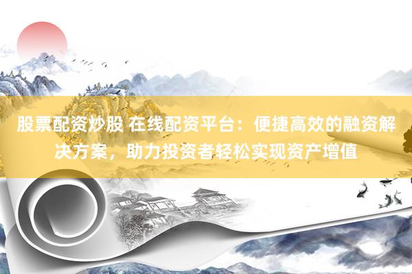 股票配资炒股 在线配资平台：便捷高效的融资解决方案，助力投资者轻松实现资产增值