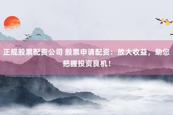 正规股票配资公司 股票申请配资：放大收益，助您把握投资良机！