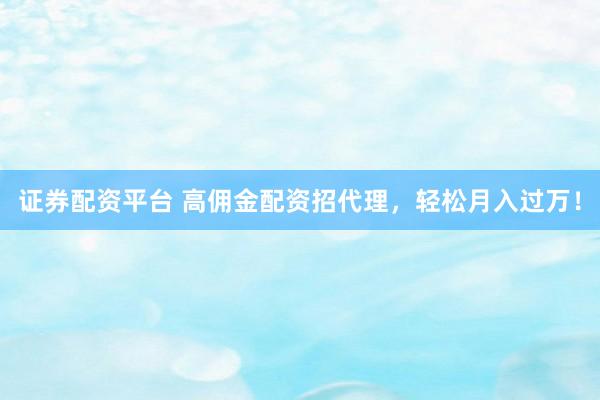 证券配资平台 高佣金配资招代理，轻松月入过万！