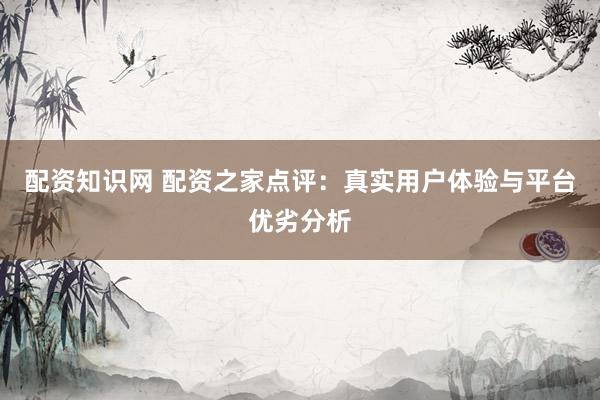 配资知识网 配资之家点评：真实用户体验与平台优劣分析