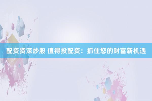 配资资深炒股 值得投配资:抓住您的财富新机遇