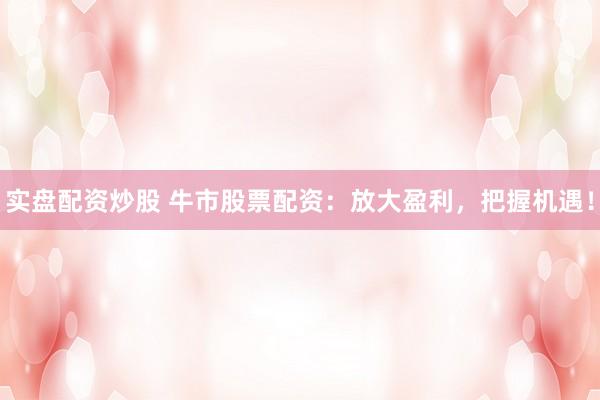 实盘配资炒股 牛市股票配资：放大盈利，把握机遇！