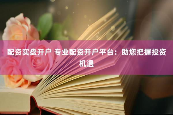 配资实盘开户 专业配资开户平台：助您把握投资机遇