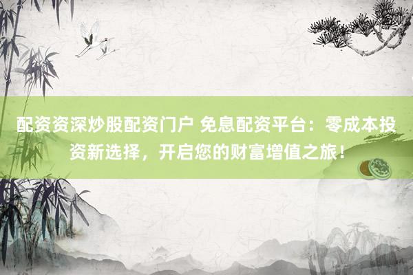 配资资深炒股配资门户 免息配资平台:零成本投资新选择,开启您的财富增值之旅!