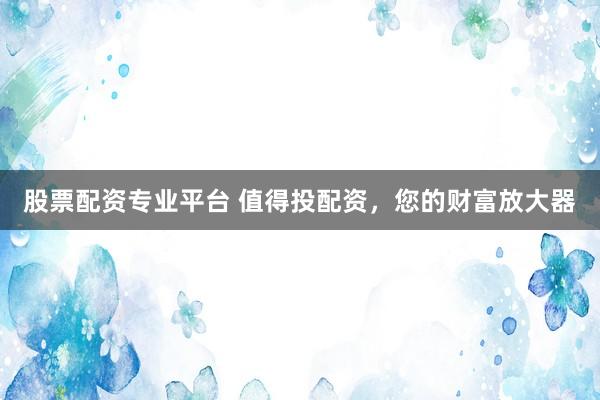 股票配资专业平台 值得投配资，您的财富放大器