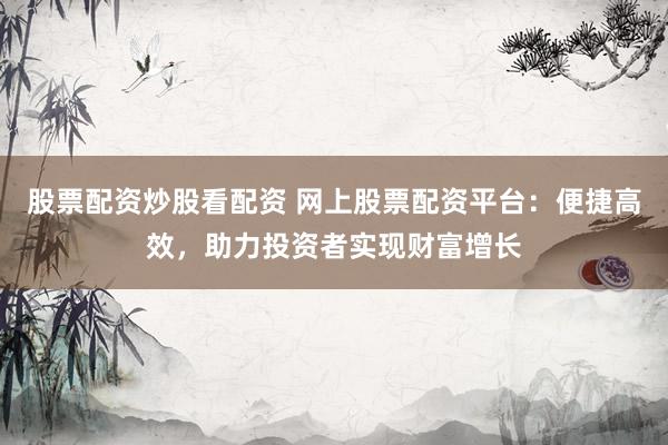 股票配资炒股看配资 网上股票配资平台：便捷高效，助力投资者实现财富增长
